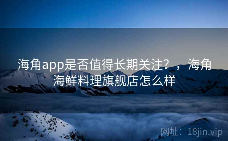 海角app是否值得长期关注？，海角海鲜料理旗舰店怎么样