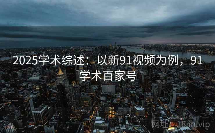 2025学术综述：以新91视频为例，91学术百家号